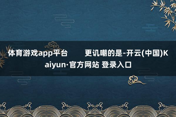 体育游戏app平台        更讥嘲的是-开云(中国)Kaiyun·官方网站 登录入口