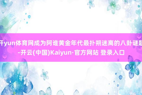 开yun体育网成为阿谁黄金年代最扑朔迷离的八卦谜题-开云(中国)Kaiyun·官方网站 登录入口