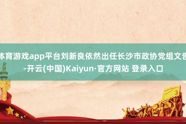 体育游戏app平台刘新良依然出任长沙市政协党组文告-开云(中国)Kaiyun·官方网站 登录入口