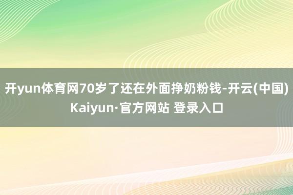 开yun体育网70岁了还在外面挣奶粉钱-开云(中国)Kaiyun·官方网站 登录入口