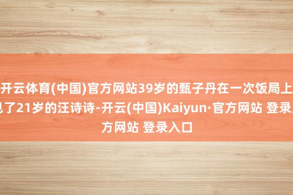 开云体育(中国)官方网站39岁的甄子丹在一次饭局上碰见了21岁的汪诗诗-开云(中国)Kaiyun·官方网站 登录入口