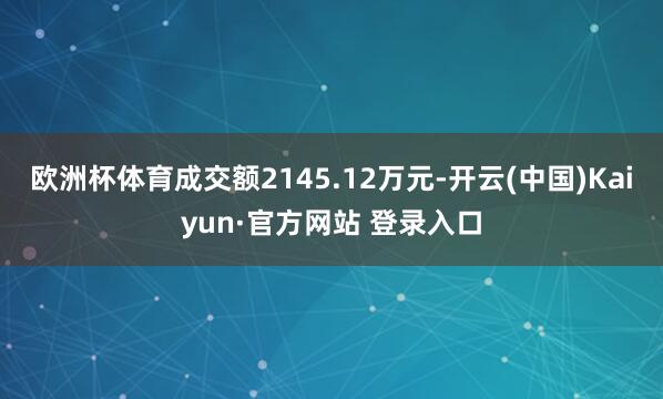欧洲杯体育成交额2145.12万元-开云(中国)Kaiyun·官方网站 登录入口