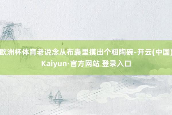 欧洲杯体育老说念从布囊里摸出个粗陶碗-开云(中国)Kaiyun·官方网站 登录入口