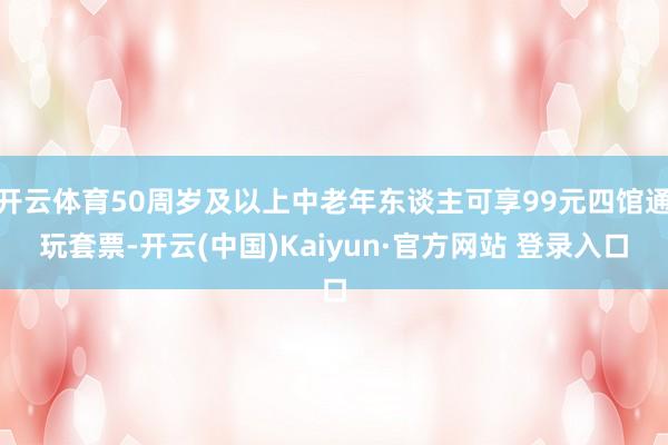 开云体育50周岁及以上中老年东谈主可享99元四馆通玩套票-开云(中国)Kaiyun·官方网站 登录入口