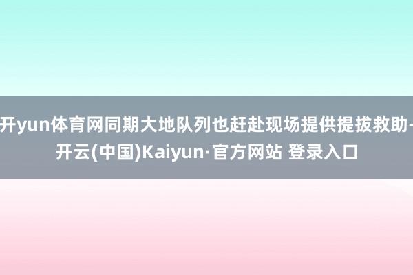 开yun体育网同期大地队列也赶赴现场提供提拔救助-开云(中国)Kaiyun·官方网站 登录入口