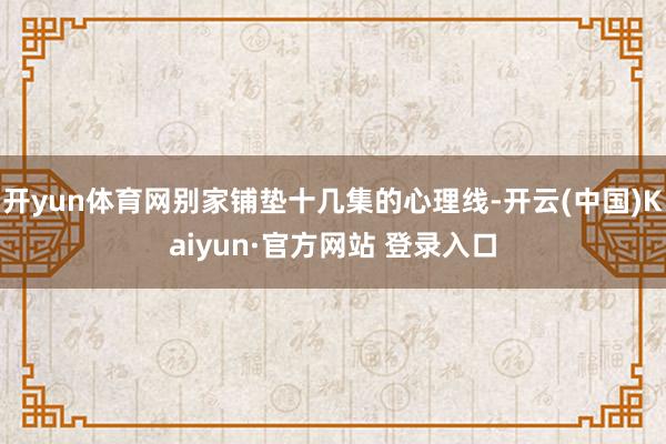 开yun体育网别家铺垫十几集的心理线-开云(中国)Kaiyun·官方网站 登录入口