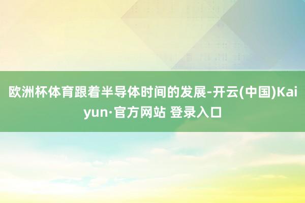 欧洲杯体育跟着半导体时间的发展-开云(中国)Kaiyun·官方网站 登录入口