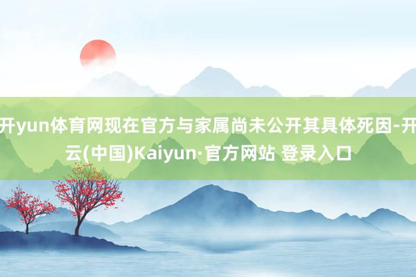 开yun体育网现在官方与家属尚未公开其具体死因-开云(中国)Kaiyun·官方网站 登录入口