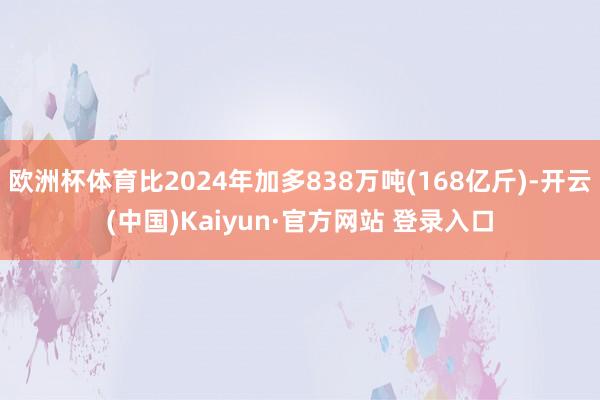 欧洲杯体育比2024年加多838万吨(168亿斤)-开云(中国)Kaiyun·官方网站 登录入口