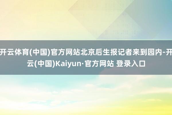 开云体育(中国)官方网站北京后生报记者来到园内-开云(中国)Kaiyun·官方网站 登录入口