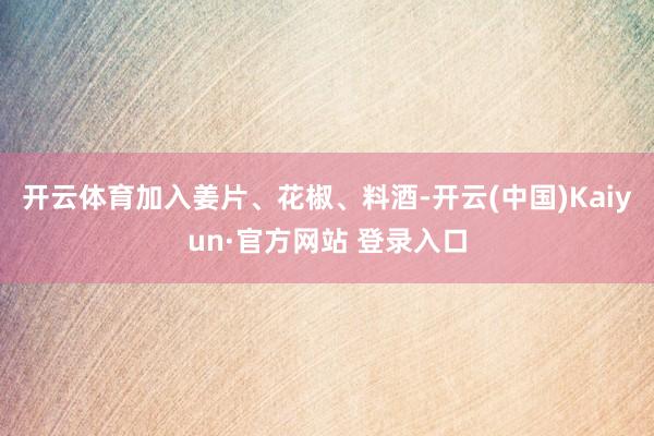 开云体育加入姜片、花椒、料酒-开云(中国)Kaiyun·官方网站 登录入口