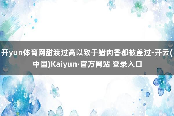 开yun体育网甜渡过高以致于猪肉香都被盖过-开云(中国)Kaiyun·官方网站 登录入口