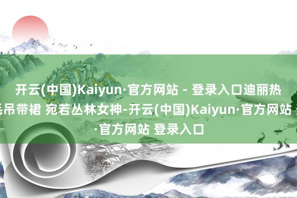 开云(中国)Kaiyun·官方网站 - 登录入口迪丽热巴穿羽毛吊带裙 宛若丛林女神-开云(中国)Kaiyun·官方网站 登录入口