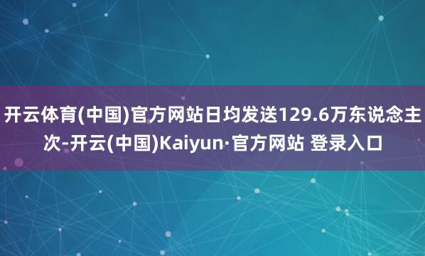 开云体育(中国)官方网站日均发送129.6万东说念主次-开云(中国)Kaiyun·官方网站 登录入口