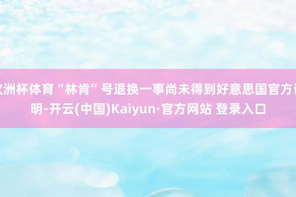 欧洲杯体育“林肯”号退换一事尚未得到好意思国官方说明-开云(中国)Kaiyun·官方网站 登录入口
