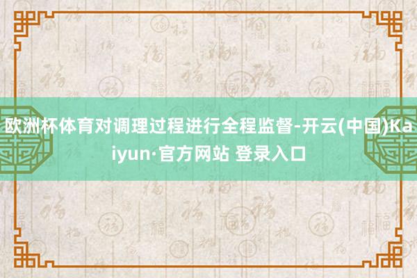 欧洲杯体育对调理过程进行全程监督-开云(中国)Kaiyun·官方网站 登录入口