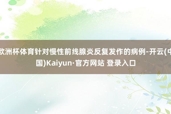 欧洲杯体育针对慢性前线腺炎反复发作的病例-开云(中国)Kaiyun·官方网站 登录入口