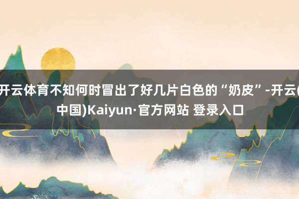 开云体育不知何时冒出了好几片白色的“奶皮”-开云(中国)Kaiyun·官方网站 登录入口