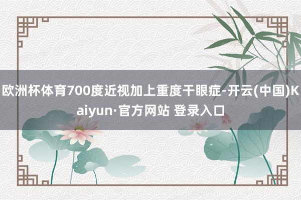 欧洲杯体育700度近视加上重度干眼症-开云(中国)Kaiyun·官方网站 登录入口