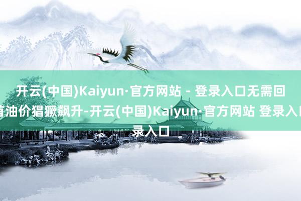 开云(中国)Kaiyun·官方网站 - 登录入口无需回首油价猖獗飙升-开云(中国)Kaiyun·官方网站 登录入口