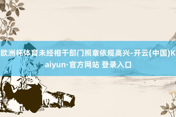 欧洲杯体育未经相干部门照章依规高兴-开云(中国)Kaiyun·官方网站 登录入口
