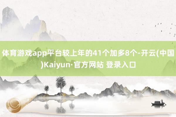 体育游戏app平台较上年的41个加多8个-开云(中国)Kaiyun·官方网站 登录入口