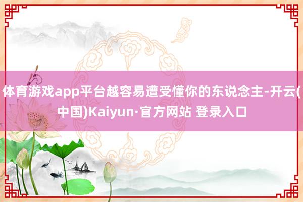 体育游戏app平台越容易遭受懂你的东说念主-开云(中国)Kaiyun·官方网站 登录入口