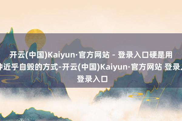 开云(中国)Kaiyun·官方网站 - 登录入口硬是用这种近乎自毁的方式-开云(中国)Kaiyun·官方网站 登录入口
