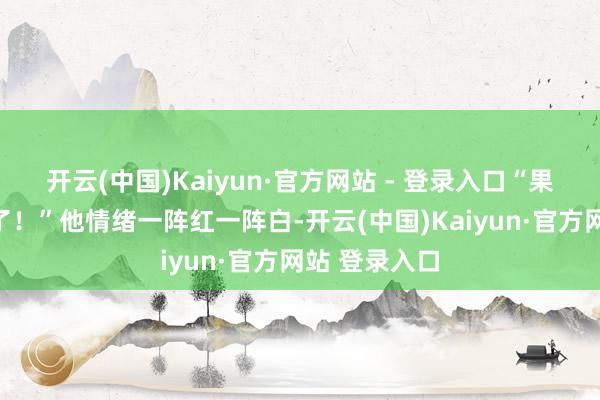 开云(中国)Kaiyun·官方网站 - 登录入口“果然把我骗惨了!”他情绪一阵红一阵白-开云(中国)Kaiyun·官方网站 登录入口