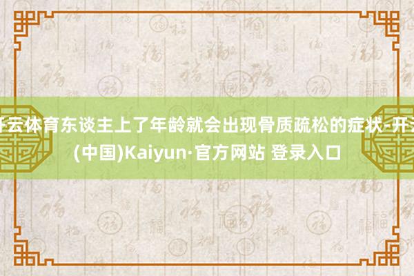 开云体育东谈主上了年龄就会出现骨质疏松的症状-开云(中国)Kaiyun·官方网站 登录入口