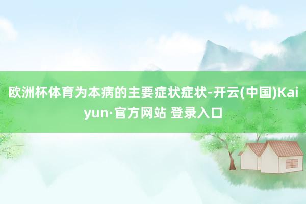 欧洲杯体育为本病的主要症状症状-开云(中国)Kaiyun·官方网站 登录入口