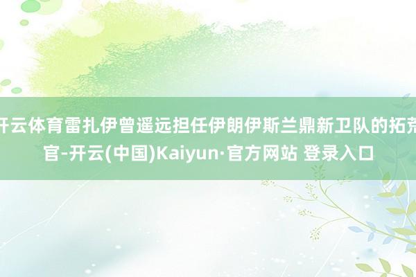 开云体育雷扎伊曾遥远担任伊朗伊斯兰鼎新卫队的拓荒官-开云(中国)Kaiyun·官方网站 登录入口